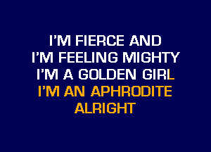 I'M FIERCE AND
I'M FEELING MIGHTY
I'M A GOLDEN GIRL
I'M AN APHRODITE
ALRIGHT