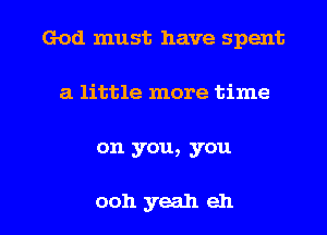 God must have spent
a little more time

on you, you

0011 yeah eh I