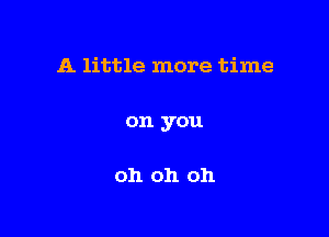 A little more time

on you

oh oh oh