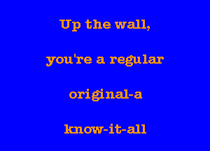 Up the wall,

you're a regular

original-a

know-it-all
