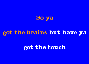 So ya

got the brains but have ya

got the touch