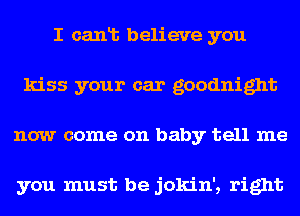 I canlb believe you
kiss your car goodnight
now come on baby tell me

you must be jokin', right