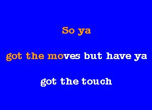 So ya

got the moves but have ya

got the touch