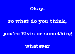 Okay,

so what do you think,
you're Elvis or something

whatever