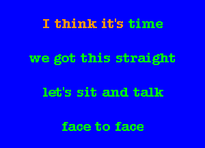 I think it's time
we got this straight
let's sit and talk

face to face