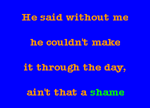 He said without me
he couldnt make
it through the day,

aint that a shame