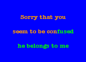 Sorry that you

seem to be confused

he belongs to me