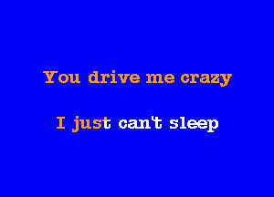 You drive me crazy

I just can't sleep