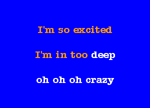 I'm so accited

I'm in too deep

oh oh oh crazy