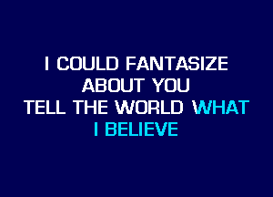 I COULD FANTASIZE
ABOUT YOU
TELL THE WORLD WHAT
I BELIEVE