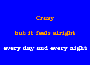 Crazy
but it feels alright

every day and every night