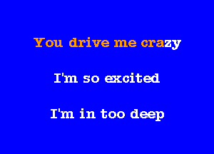 You drive me crazy

I'm so excited

I'm in too deep