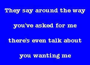 They say around the way
youRre asked for me
there's even talk about

you wanting me