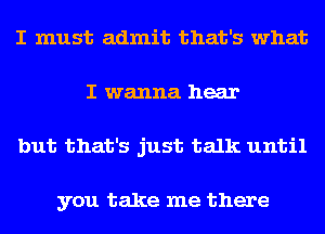 I must admit that's what
I wanna hear
but that's just talk until

you take me there