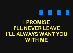 I PROMISE

I'LL NEVER LEAVE
I'LL ALWAYS WANT YOU
WITH ME