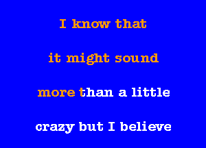 I know that
it might sound

more than a little

crazy but I believe I