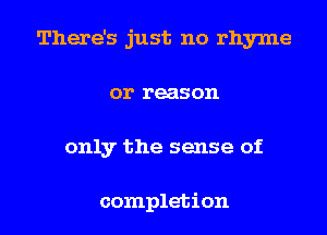 There's just no rhyme
or reason

only the sense of

completion l