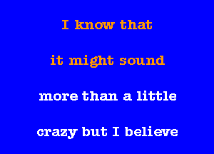I know that
it might sound

more than a little

crazy but I believe I
