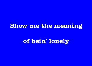 Show me the meaning

of bein' lonely
