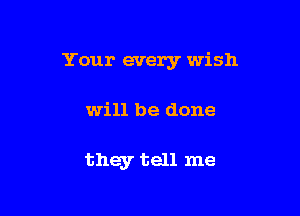 Your every wish

will be done

they tell me