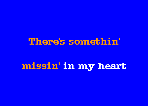 There's somethin'

missin' in my heart