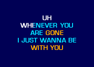 UH
WHENEVER YOU
ARE GONE

I JUST WANNA BE
WITH YOU