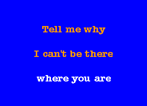 Tell me why

I cant be there

where you are