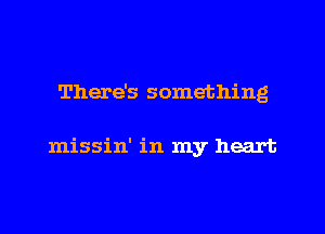 There's something

missin' in my heart
