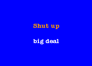 Shut up

big deal