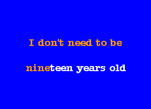 I dont need to be

nineteen years old