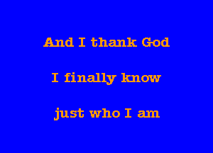 And I thank God

I finally know

just who I am