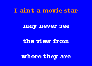 I ainLt a movie star
may never see

the view from

where they are l