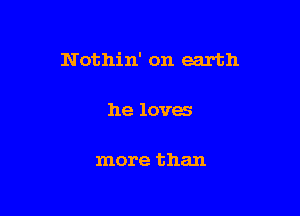 N othin' on earth

he loves

more than