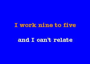 I work nine to five

and I cart relate