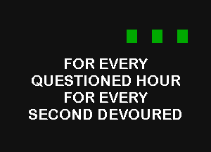 FOR EVERY
QUESTIONED HOUR
FOR EVERY
SECOND DEVOURED
