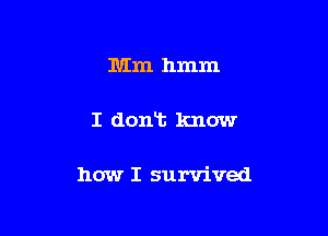Mm hmm

I dont know

how I survived
