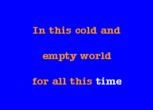 In this cold and

empty world

for all this time