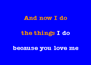 And now I do

the things I do

because you love me