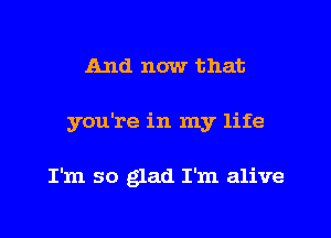 And now that
you're in my life

I'm so glad I'm alive