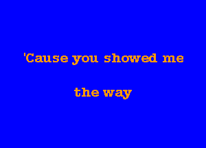 'Cause you showed me

the way