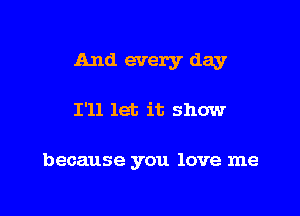 And every day

I'll let it show

because you love me