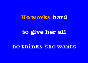 He works hard
to give her all

he thinks she wants