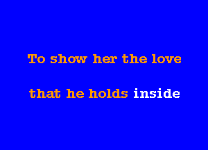 To show her the love

that he holds inside