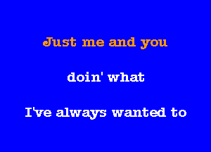 Just me and you

doin' what

IVe always wanted to
