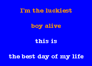 I'm the luckiat
boy alive
this is

the bat day of my life