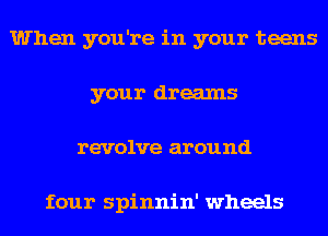 When you're in your teens
your dreams
revolve around

four spinnin' wheels