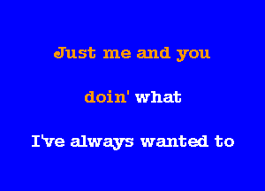 Just me and you

doin' what

IVe always wanted to