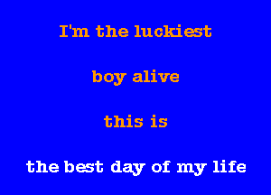 I'm the luckiat
boy alive
this is

the bat day of my life