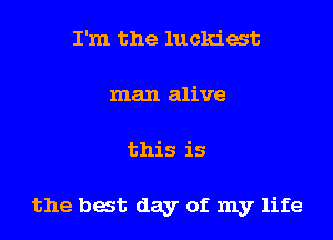 I'm the luckiat
man alive
this is

the bat day of my life