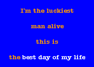 I'm the luckiat
man alive
this is

the bat day of my life